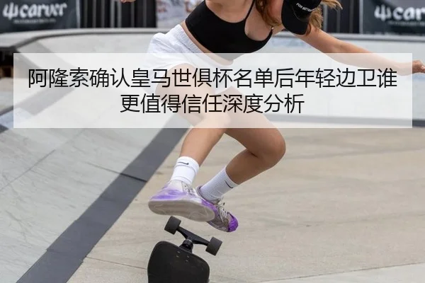阿隆索确认皇马世俱杯名单后年轻边卫谁更值得信任深度分析 | leyu